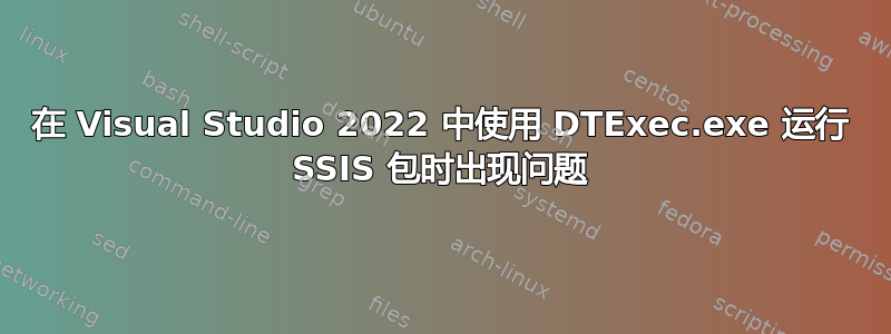 在 Visual Studio 2022 中使用 DTExec.exe 运行 SSIS 包时出现问题