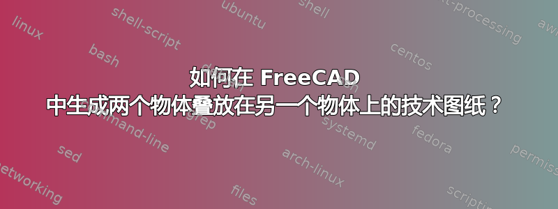 如何在 FreeCAD 中生成两个物体叠放在另一个物体上的技术图纸？