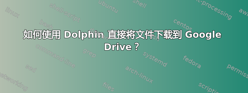 如何使用 Dolphin 直接将文件下载到 Google Drive？