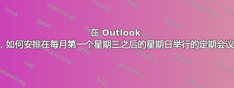 在 Outlook 中，如何安排在每月第一个星期三之后的星期日举行的定期会议？