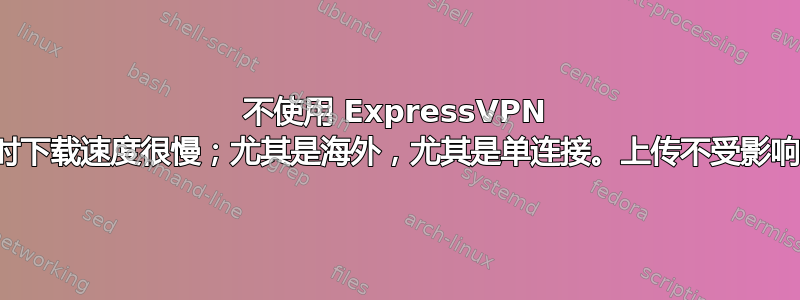 不使用 ExpressVPN 时下载速度很慢；尤其是海外，尤其是单连接。上传不受影响