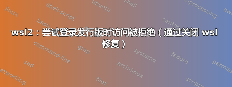 wsl2：尝试登录发行版时访问被拒绝（通过关闭 wsl 修复）