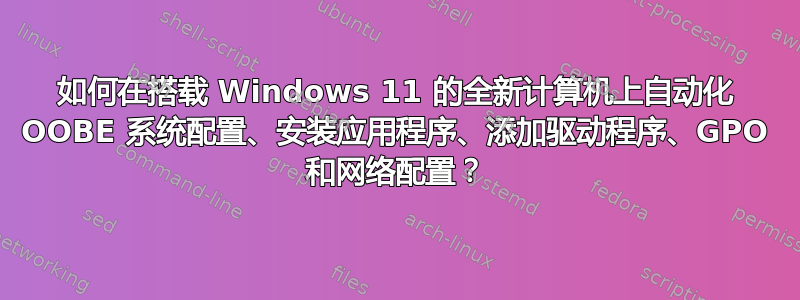 如何在搭载 Windows 11 的全新计算机上自动化 OOBE 系统配置、安装应用程序、添加驱动程序、GPO 和网络配置？