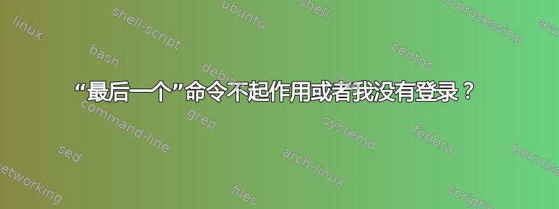 “最后一个”命令不起作用或者我没有登录？