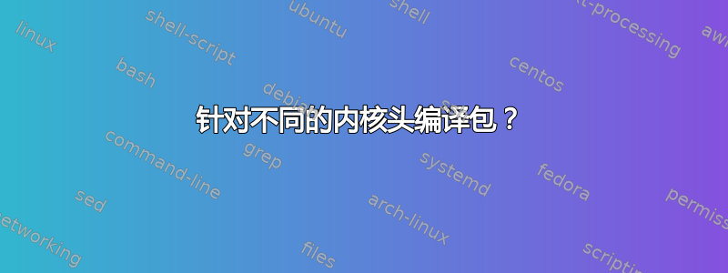 针对不同的内核头编译包？