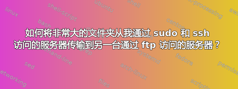 如何将非常大的文件夹从我通过 sudo 和 ssh 访问的服务器传输到另一台通过 ftp 访问的服务器？