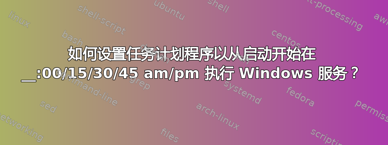 如何设置任务计划程序以从启动开始在 __:00/15/30/45 am/pm 执行 Windows 服务？