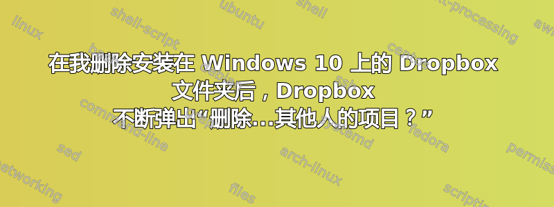 在我删除安装在 Windows 10 上的 Dropbox 文件夹后，Dropbox 不断弹出“删除...其他人的项目？”