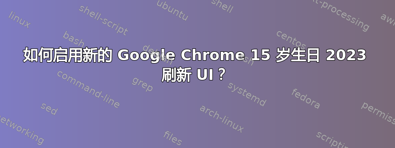 如何启用新的 Google Chrome 15 岁生日 2023 刷新 UI？