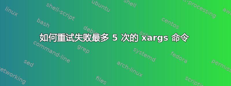 如何重试失败最多 5 次的 xargs 命令