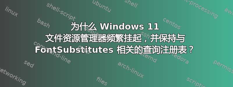 为什么 Windows 11 文件资源管理器频繁挂起，并保持与 FontSubstitutes 相关的查询注册表？