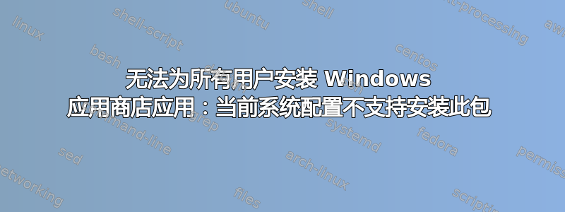 无法为所有用户安装 Windows 应用商店应用：当前系统配置不支持安装此包