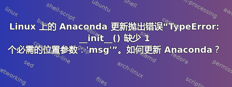 Linux 上的 Anaconda 更新抛出错误“TypeError: __init__() 缺少 1 个必需的位置参数：'msg'”。如何更新 Anaconda？