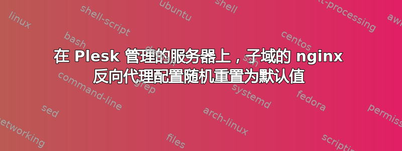 在 Plesk 管理的服务器上，子域的 nginx 反向代理配置随机重置为默认值