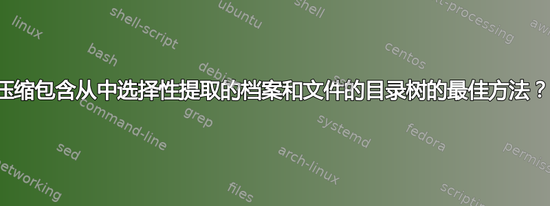 压缩包含从中选择性提取的档案和文件的目录树的最佳方法？