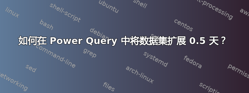 如何在 Power Query 中将数据集扩展 0.5 天？