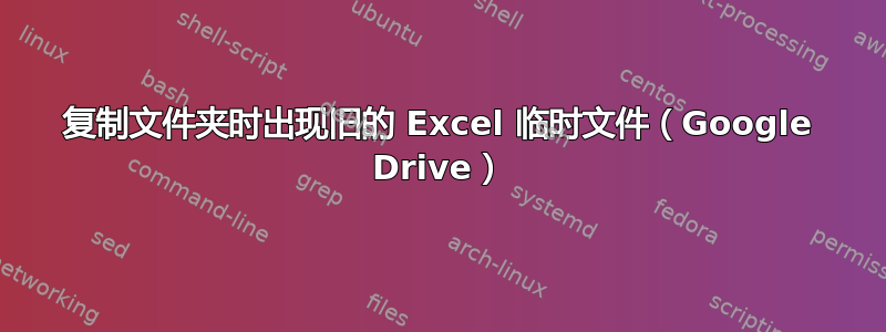 复制文件夹时出现旧的 Excel 临时文件（Google Drive）