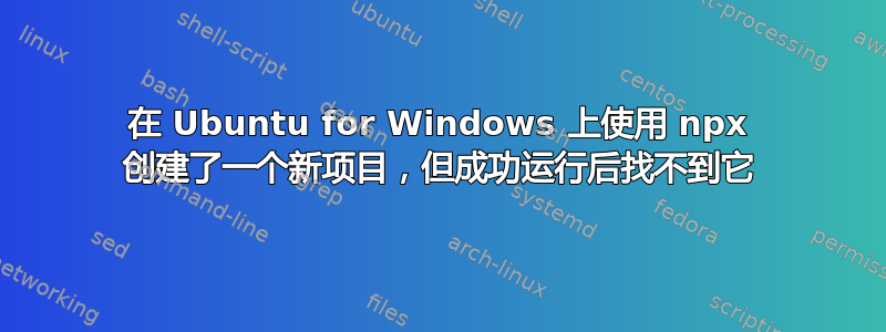 在 Ubuntu for Windows 上使用 npx 创建了一个新项目，但成功运行后找不到它