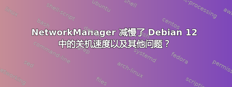 NetworkManager 减慢了 Debian 12 中的关机速度以及其他问题？