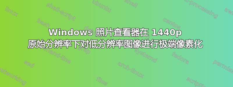 Windows 照片查看器在 1440p 原始分辨率下对低分辨率图像进行极端像素化