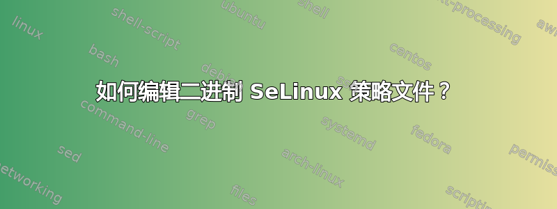 如何编辑二进制 SeLinux 策略文件？