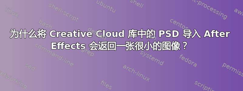 为什么将 Creative Cloud 库中的 PSD 导入 After Effects 会返回一张很小的图像？