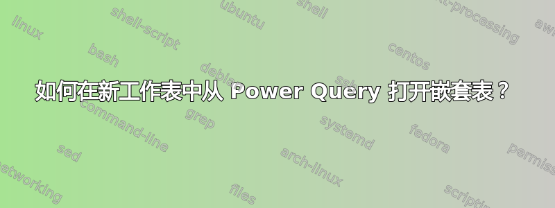 如何在新工作表中从 Power Query 打开嵌套表？