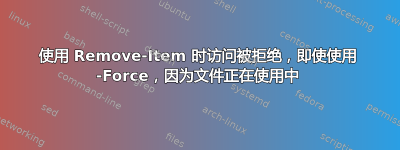 使用 Remove-Item 时访问被拒绝，即使使用 -Force，因为文件正在使用中