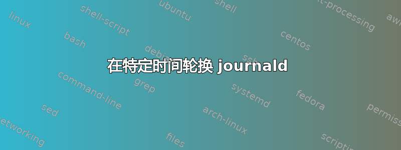 在特定时间轮换 journald