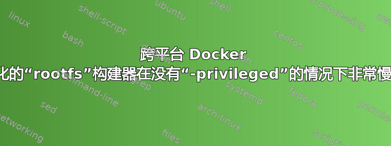 跨平台 Docker 化的“rootfs”构建器在没有“-privileged”的情况下非常慢