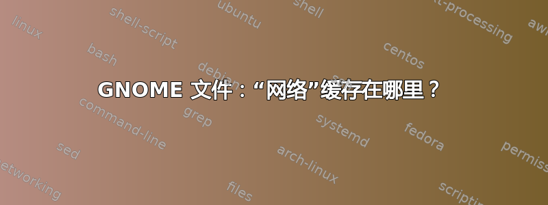 GNOME 文件：“网络”缓存在哪里？