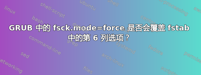 GRUB 中的 fsck.mode=force 是否会覆盖 fstab 中的第 6 列选项？