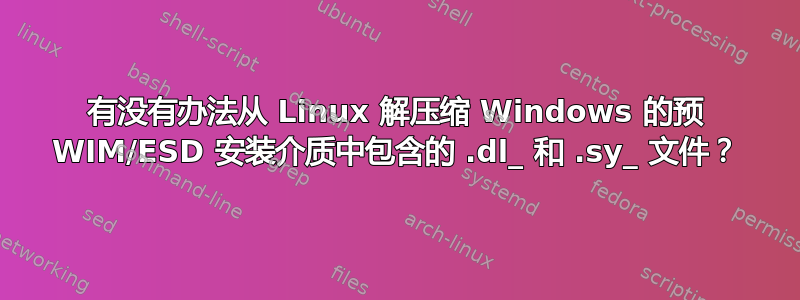 有没有办法从 Linux 解压缩 Windows 的预 WIM/ESD 安装介质中包含的 .dl_ 和 .sy_ 文件？