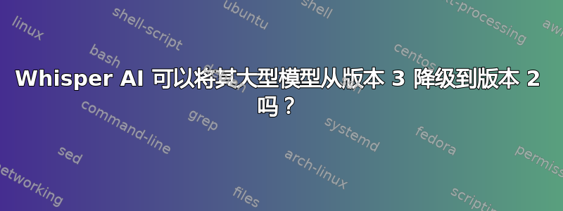 Whisper AI 可以将其大型模型从版本 3 降级到版本 2 吗？