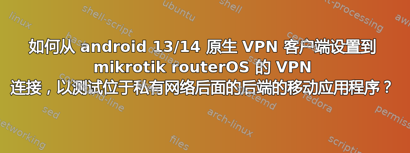 如何从 android 13/14 原生 VPN 客户端设置到 mikrotik routerOS 的 VPN 连接，以测试位于私有网络后面的后端的移动应用程序？