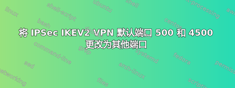 将 IPSec IKEV2 VPN 默认端口 500 和 4500 更改为其他端口