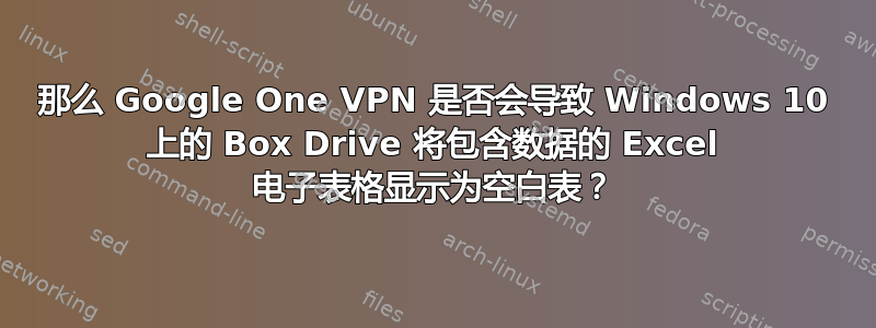 那么 Google One VPN 是否会导致 Windows 10 上的 Box Drive 将包含数据的 Excel 电子表格显示为空白表？