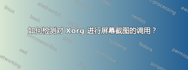 如何检测对 Xorg 进行屏幕截图的调用？