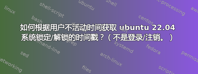 如何根据用户不活动时间获取 ubuntu 22.04 系统锁定/解锁的时间戳？（不是登录/注销。）