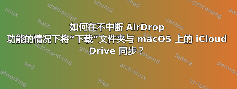 如何在不中断 AirDrop 功能的情况下将“下载”文件夹与 macOS 上的 iCloud Drive 同步？