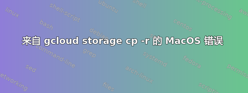 来自 gcloud storage cp -r 的 MacOS 错误