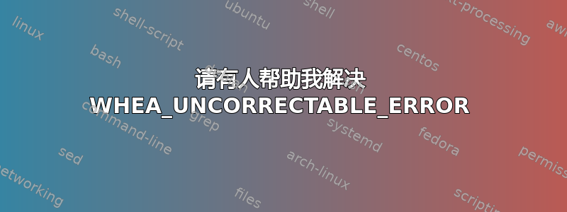 请有人帮助我解决 WHEA_UNCORRECTABLE_ERROR