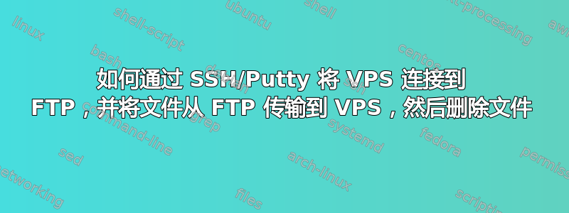 如何通过 SSH/Putty 将 VPS 连接到 FTP，并将文件从 FTP 传输到 VPS，然后删除文件