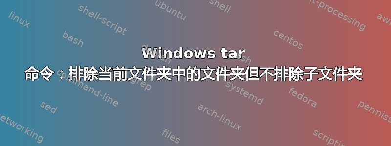 Windows tar 命令：排除当前文件夹中的文件夹但不排除子文件夹