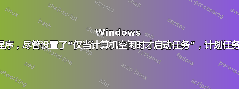 Windows 任务计划程序，尽管设置了“仅当计算机空闲时才启动任务”，计划任务仍会开始