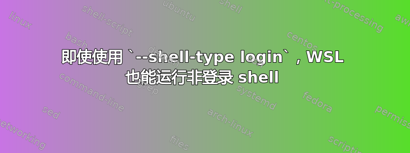 即使使用 `--shell-type login`，WSL 也能运行非登录 shell