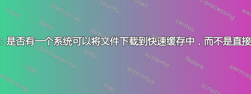 下载并立即上传：是否有一个系统可以将文件下载到快速缓存中，而不是直接下载到我的桌​​面