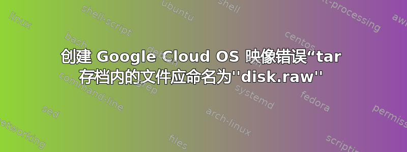 创建 Google Cloud OS 映像错误“tar 存档内的文件应命名为''disk.raw''