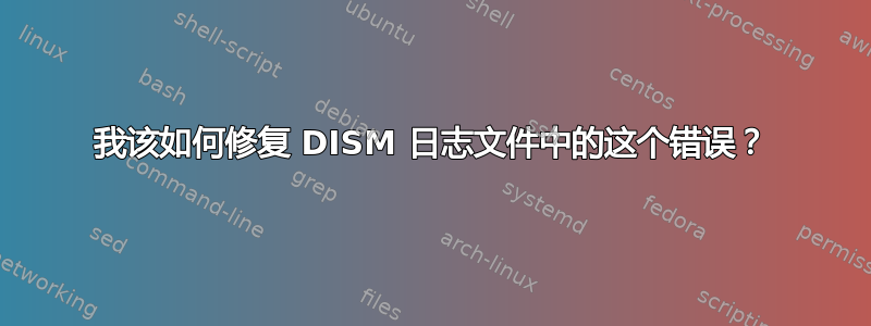 我该如何修复 DISM 日志文件中的这个错误？