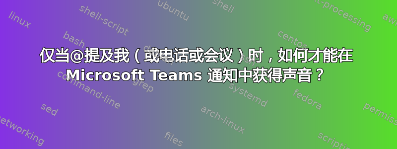 仅当@提及我（或电话或会议）时，如何才能在 Microsoft Teams 通知中获得声音？